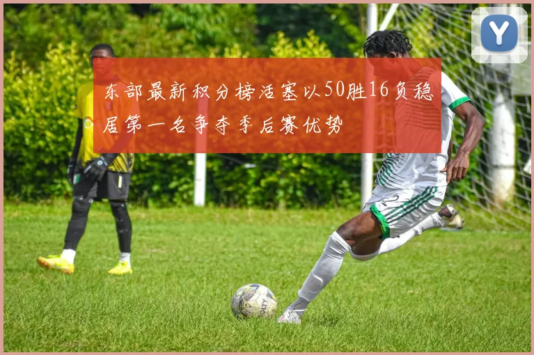 东部最新积分榜活塞以50胜16负稳居第一名争夺季后赛优势